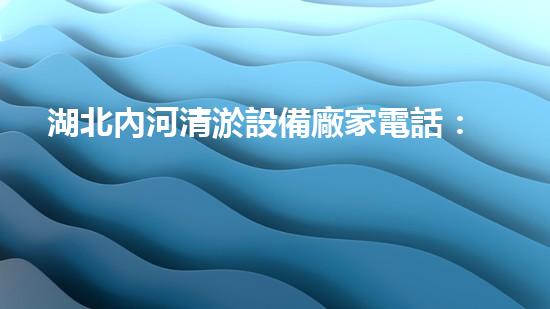湖北內河清淤設備廠家電話：拯救河流，從清淤開始！